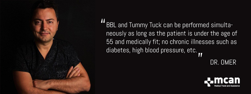 BBL and Tummy Tuck can be performed at the same time as long as the patient is under the age of 55 and medically fit; no chronic diabetes, high blood pressure